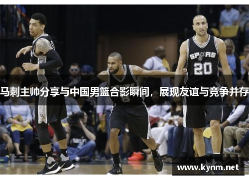 马刺主帅分享与中国男篮合影瞬间，展现友谊与竞争并存