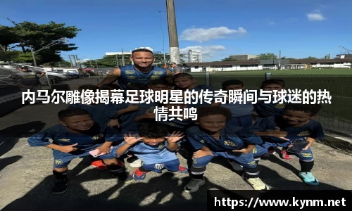 内马尔雕像揭幕足球明星的传奇瞬间与球迷的热情共鸣
