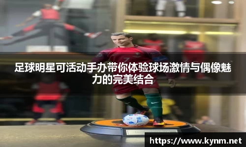 足球明星可活动手办带你体验球场激情与偶像魅力的完美结合